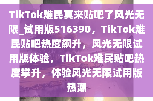 TikTok难民真来贴吧了风光无限_试用版516390，TikTok难民贴吧热度飙升，风光无限试用版体验，TikTok难民贴吧热度攀升，体验风光无限试用版热潮