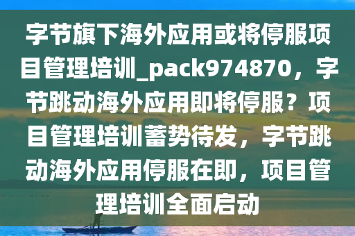 字节旗下海外应用或将停服项目管理培训_pack974870，字节跳动海外应用即将停服？项目管理培训蓄势待发，字节跳动海外应用停服在即，项目管理培训全面启动