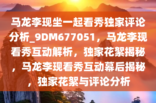 马龙李现坐一起看秀独家评论分析_9DM677051，马龙李现看秀互动解析，独家花絮揭秘，马龙李现看秀互动幕后揭秘，独家花絮与评论分析