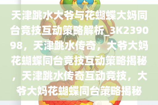 天津跳水大爷与花蝴蝶大妈同台竞技互动策略解析_3K239098，天津跳水传奇，大爷大妈花蝴蝶同台竞技互动策略揭秘，天津跳水传奇互动竞技，大爷大妈花蝴蝶同台策略揭秘