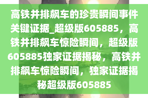 高铁并排飙车的珍贵瞬间事件关键证据_超级版605885，高铁并排飙车惊险瞬间，超级版605885独家证据揭秘，高铁并排飙车惊险瞬间，独家证据揭秘超级版605885