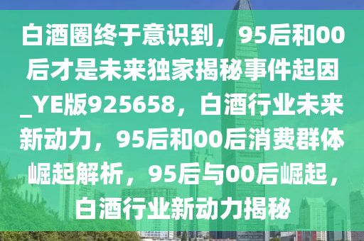 白酒圈终于意识到，95后和00后才是未来独家揭秘事件起因_YE版925658，白酒行业未来新动力，95后和00后消费群体崛起解析，95后与00后崛起，白酒行业新动力揭秘