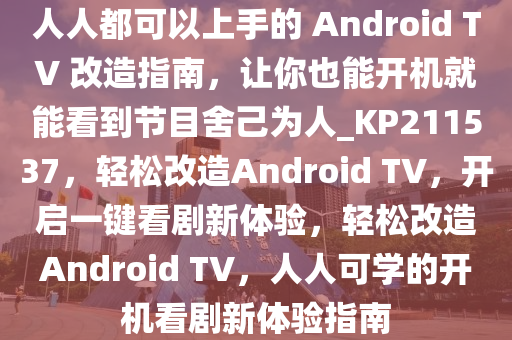 人人都可以上手的 Android TV 改造指南，让你也能开机就能看到节目舍己为人_KP211537，轻松改造Android TV，开启一键看剧新体验，轻松改造Android TV，人人可学的开机看剧新体验指南