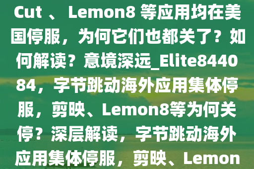 字节跳动旗下剪映海外版 CapCut 、 Lemon8 等应用均在美国停服，为何它们也都关了？如何解读？意境深远_Elite844084，字节跳动海外应用集体停服，剪映、Lemon8等为何关停？深层解读，字节跳动海外应用集体停服，剪映、Lemon8等关停背后的深层解读