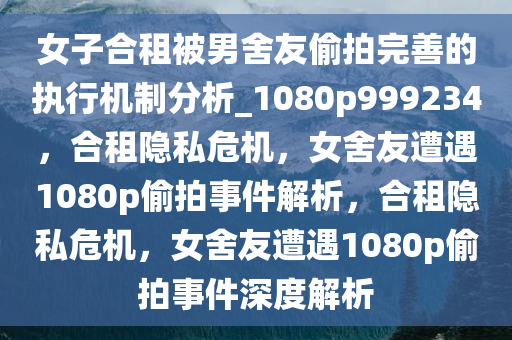 女子合租被男舍友偷拍完善的执行机制分析_1080p999234，合租隐私危机，女舍友遭遇1080p偷拍事件解析，合租隐私危机，女舍友遭遇1080p偷拍事件深度解析