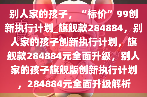 别人家的孩子，“标价”99创新执行计划_旗舰款284884，别人家的孩子创新执行计划，旗舰款284884元全面升级，别人家的孩子旗舰版创新执行计划，284884元全面升级解析