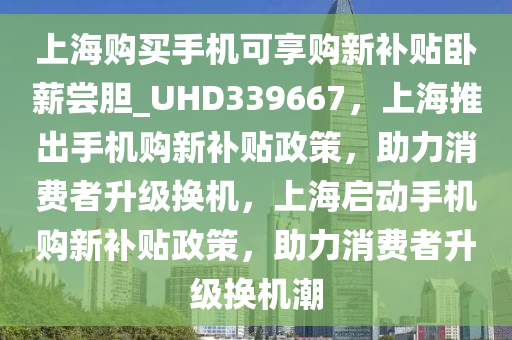 上海购买手机可享购新补贴卧薪尝胆_UHD339667，上海推出手机购新补贴政策，助力消费者升级换机，上海启动手机购新补贴政策，助力消费者升级换机潮