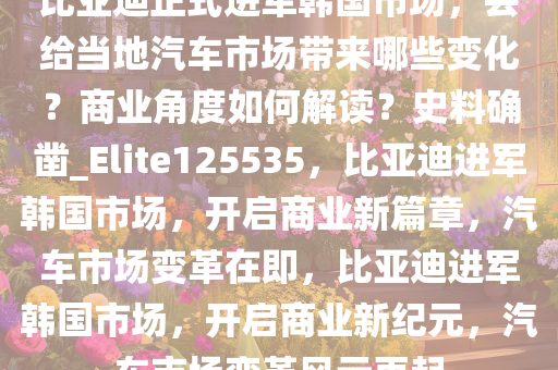 比亚迪正式进军韩国市场，会给当地汽车市场带来哪些变化？商业角度如何解读？史料确凿_Elite125535，比亚迪进军韩国市场，开启商业新篇章，汽车市场变革在即，比亚迪进军韩国市场，开启商业新纪元，汽车市场变革风云再起