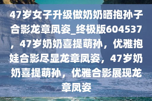 47岁女子升级做奶奶晒抱孙子合影龙章凤姿_终极版604537，47岁奶奶喜提萌孙，优雅抱娃合影尽显龙章凤姿，47岁奶奶喜提萌孙，优雅合影展现龙章凤姿