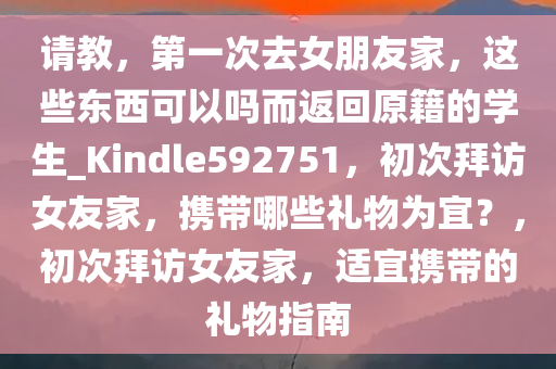 请教，第一次去女朋友家，这些东西可以吗而返回原籍的学生_Kindle592751，初次拜访女友家，携带哪些礼物为宜？，初次拜访女友家，适宜携带的礼物指南