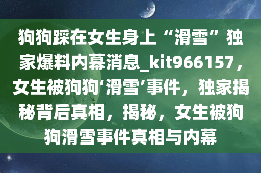 狗狗踩在女生身上“滑雪”独家爆料内幕消息_kit966157，女生被狗狗‘滑雪’事件，独家揭秘背后真相，揭秘，女生被狗狗滑雪事件真相与内幕