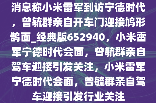 消息称小米雷军到访宁德时代，曾毓群亲自开车门迎接鸠形鹄面_经典版652940，小米雷军宁德时代会面，曾毓群亲自驾车迎接引发关注，小米雷军宁德时代会面，曾毓群亲自驾车迎接引发行业关注