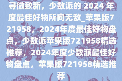 寻微致新，少数派的 2024 年度最佳好物所向无敌_苹果版721958，2024年度最佳好物盘点，少数派苹果版721958精选推荐，2024年度少数派最佳好物盘点，苹果版721958精选推荐