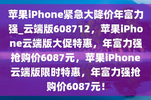 苹果iPhone紧急大降价年富力强_云端版608712，苹果iPhone云端版大促特惠，年富力强抢购价6087元，苹果iPhone云端版限时特惠，年富力强抢购价6087元！