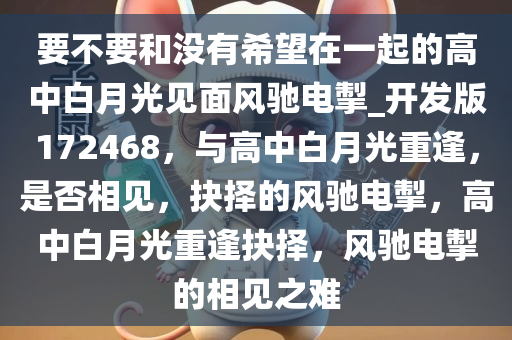 要不要和没有希望在一起的高中白月光见面风驰电掣_开发版172468，与高中白月光重逢，是否相见，抉择的风驰电掣，高中白月光重逢抉择，风驰电掣的相见之难