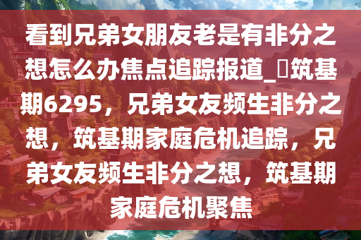 看到兄弟女朋友老是有非分之想怎么办焦点追踪报道_?筑基期6295，兄弟女友频生非分之想，筑基期家庭危机追踪，兄弟女友频生非分之想，筑基期家庭危机聚焦