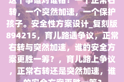 这个事谁对谁错？一个正常右转，一个突然加速，一个保护孩子。安全性方案设计_复刻版894215，育儿路遇争议，正常右转与突然加速，谁的安全方案更胜一筹？，育儿路上争议，正常右转还是突然加速，谁的安全方案更胜一筹？