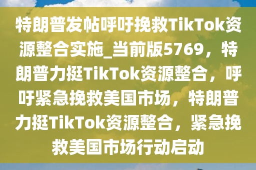 特朗普发帖呼吁挽救TikTok资源整合实施_当前版5769，特朗普力挺TikTok资源整合，呼吁紧急挽救美国市场，特朗普力挺TikTok资源整合，紧急挽救美国市场行动启动