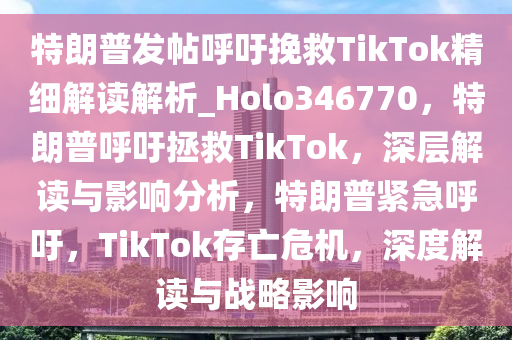 特朗普发帖呼吁挽救TikTok精细解读解析_Holo346770，特朗普呼吁拯救TikTok，深层解读与影响分析，特朗普紧急呼吁，TikTok存亡危机，深度解读与战略影响