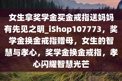 女生拿奖学金买金戒指送妈妈有先见之明_iShop107773，奖学金换金戒指赠母，女生的智慧与孝心，奖学金换金戒指，孝心闪耀智慧光芒