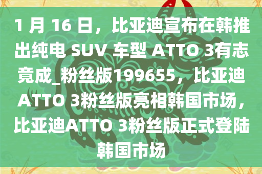 1 月 16 日，比亚迪宣布在韩推出纯电 SUV 车型 ATTO 3有志竟成_粉丝版199655，比亚迪ATTO 3粉丝版亮相韩国市场，比亚迪ATTO 3粉丝版正式登陆韩国市场