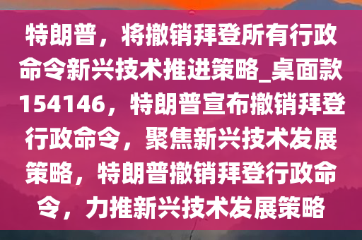 特朗普，将撤销拜登所有行政命令新兴技术推进策略_桌面款154146，特朗普宣布撤销拜登行政命令，聚焦新兴技术发展策略，特朗普撤销拜登行政命令，力推新兴技术发展策略