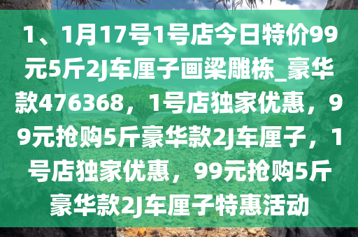 1、1月17号1号店今日特价99元5斤2J车厘子画梁雕栋_豪华款476368，1号店独家优惠，99元抢购5斤豪华款2J车厘子，1号店独家优惠，99元抢购5斤豪华款2J车厘子特惠活动