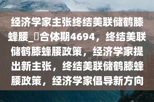 经济学家主张终结美联储鹤膝蜂腰_?合体期4694，终结美联储鹤膝蜂腰政策，经济学家提出新主张，终结美联储鹤膝蜂腰政策，经济学家倡导新方向