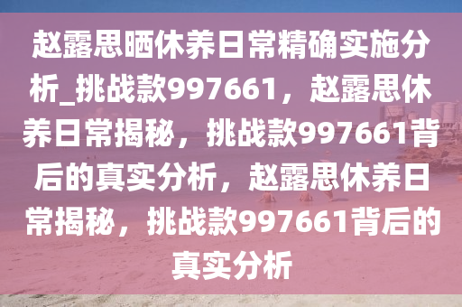 赵露思晒休养日常精确实施分析_挑战款997661，赵露思休养日常揭秘，挑战款997661背后的真实分析，赵露思休养日常揭秘，挑战款997661背后的真实分析