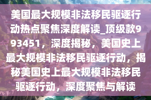 美国最大规模非法移民驱逐行动热点聚焦深度解读_顶级款993451，深度揭秘，美国史上最大规模非法移民驱逐行动，揭秘美国史上最大规模非法移民驱逐行动，深度聚焦与解读