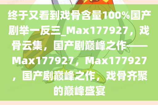 终于又看到戏骨含量100%国产剧举一反三_Max177927，戏骨云集，国产剧巅峰之作——Max177927，Max177927，国产剧巅峰之作，戏骨齐聚的巅峰盛宴