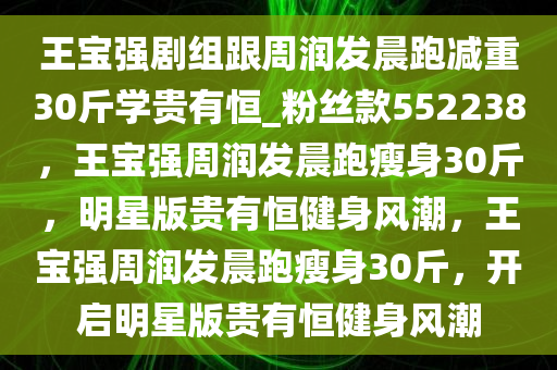 王宝强剧组跟周润发晨跑减重30斤学贵有恒_粉丝款552238，王宝强周润发晨跑瘦身30斤，明星版贵有恒健身风潮，王宝强周润发晨跑瘦身30斤，开启明星版贵有恒健身风潮