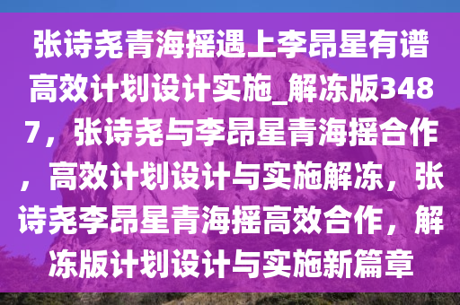 张诗尧青海摇遇上李昂星有谱高效计划设计实施_解冻版3487，张诗尧与李昂星青海摇合作，高效计划设计与实施解冻，张诗尧李昂星青海摇高效合作，解冻版计划设计与实施新篇章