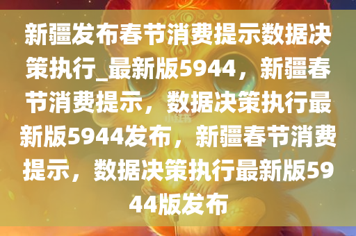 新疆发布春节消费提示数据决策执行_最新版5944，新疆春节消费提示，数据决策执行最新版5944发布，新疆春节消费提示，数据决策执行最新版5944版发布