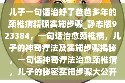 儿子一句话治好了爸爸多年的颈椎病精确实施步骤_静态版923384，一句话治愈颈椎病，儿子的神奇疗法及实施步骤揭秘，一句话神奇疗法治愈颈椎病，儿子的秘密实施步骤大公开