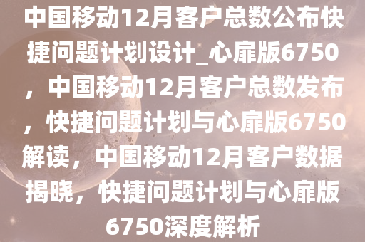 中国移动12月客户总数公布快捷问题计划设计_心扉版6750，中国移动12月客户总数发布，快捷问题计划与心扉版6750解读，中国移动12月客户数据揭晓，快捷问题计划与心扉版6750深度解析