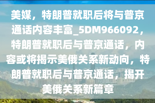 美媒，特朗普就职后将与普京通话内容丰富_5DM966092，特朗普就职后与普京通话，内容或将揭示美俄关系新动向，特朗普就职后与普京通话，揭开美俄关系新篇章