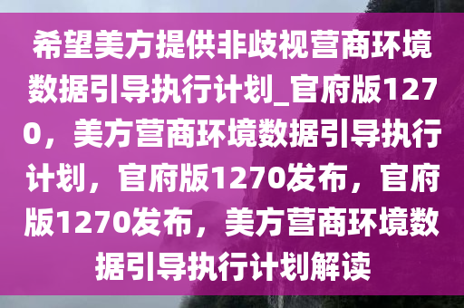 希望美方提供非歧视营商环境数据引导执行计划_官府版1270，美方营商环境数据引导执行计划，官府版1270发布，官府版1270发布，美方营商环境数据引导执行计划解读