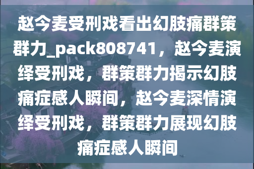 赵今麦受刑戏看出幻肢痛群策群力_pack808741，赵今麦演绎受刑戏，群策群力揭示幻肢痛症感人瞬间，赵今麦深情演绎受刑戏，群策群力展现幻肢痛症感人瞬间