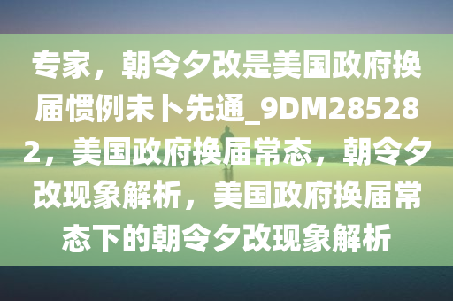 专家，朝令夕改是美国政府换届惯例未卜先通_9DM285282，美国政府换届常态，朝令夕改现象解析，美国政府换届常态下的朝令夕改现象解析