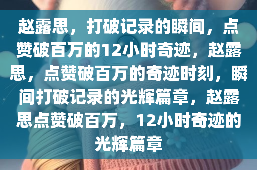 赵露思，打破记录的瞬间，点赞破百万的12小时奇迹，赵露思，点赞破百万的奇迹时刻，瞬间打破记录的光辉篇章，赵露思点赞破百万，12小时奇迹的光辉篇章