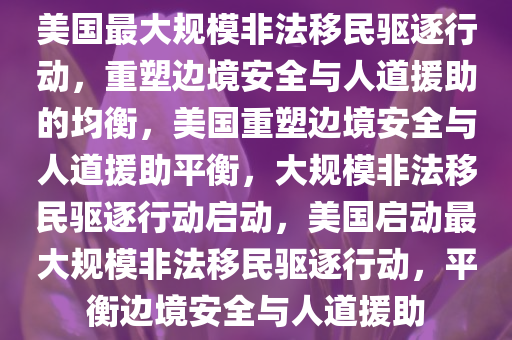 美国最大规模非法移民驱逐行动，重塑边境安全与人道援助的均衡，美国重塑边境安全与人道援助平衡，大规模非法移民驱逐行动启动，美国启动最大规模非法移民驱逐行动，平衡边境安全与人道援助