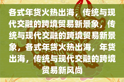 各式年货火热出海，传统与现代交融的跨境贸易新景象，传统与现代交融的跨境贸易新景象，各式年货火热出海，年货出海，传统与现代交融的跨境贸易新风尚