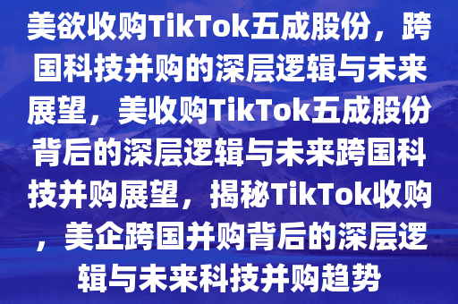 美欲收购TikTok五成股份，跨国科技并购的深层逻辑与未来展望，美收购TikTok五成股份背后的深层逻辑与未来跨国科技并购展望，揭秘TikTok收购，美企跨国并购背后的深层逻辑与未来科技并购趋势