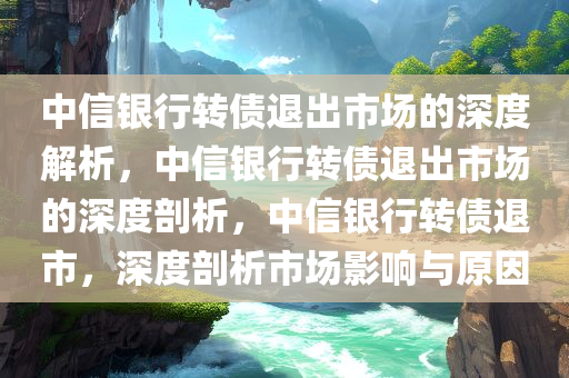 中信银行转债退出市场的深度解析，中信银行转债退出市场的深度剖析，中信银行转债退市，深度剖析市场影响与原因