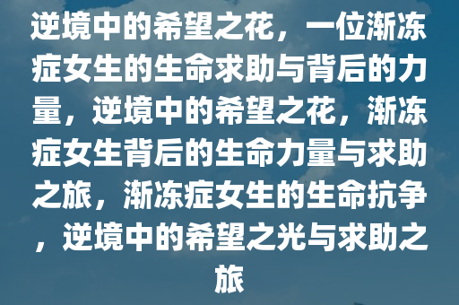 逆境中的希望之花，一位渐冻症女生的生命求助与背后的力量，逆境中的希望之花，渐冻症女生背后的生命力量与求助之旅，渐冻症女生的生命抗争，逆境中的希望之光与求助之旅