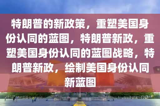 特朗普的新政策，重塑美国身份认同的蓝图，特朗普新政，重塑美国身份认同的蓝图战略，特朗普新政，绘制美国身份认同新蓝图