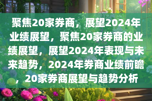 聚焦20家券商，展望2024年业绩展望，聚焦20家券商的业绩展望，展望2024年表现与未来趋势，2024年券商业绩前瞻，20家券商展望与趋势分析