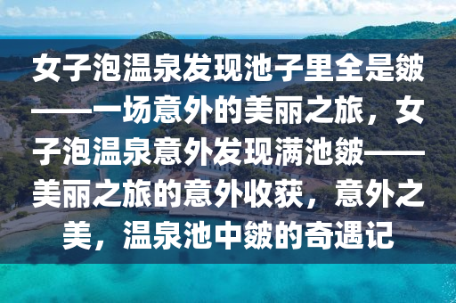 女子泡温泉发现池子里全是皴——一场意外的美丽之旅，女子泡温泉意外发现满池皴——美丽之旅的意外收获，意外之美，温泉池中皴的奇遇记