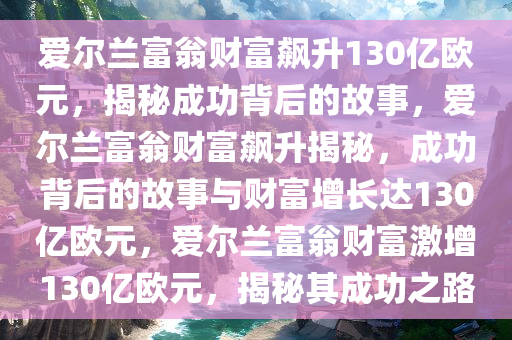 爱尔兰富翁财富飙升130亿欧元，揭秘成功背后的故事，爱尔兰富翁财富飙升揭秘，成功背后的故事与财富增长达130亿欧元，爱尔兰富翁财富激增130亿欧元，揭秘其成功之路